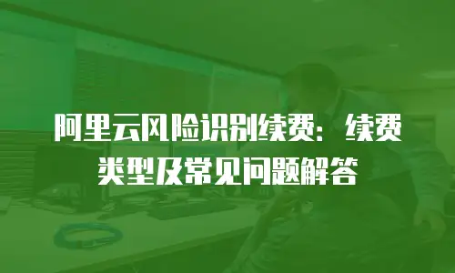 阿里云风险识别续费：续费类型及常见问题解答