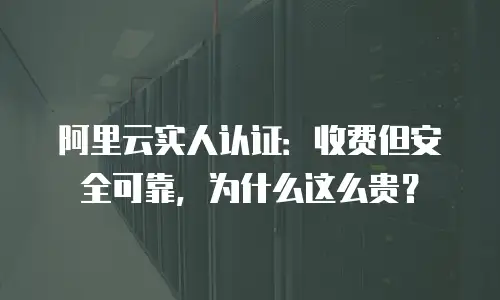 阿里云实人认证：收费但安全可靠，为什么这么贵？