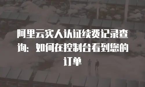 阿里云实人认证续费记录查询：如何在控制台看到您的订单