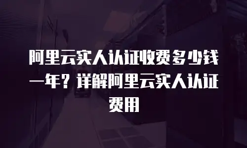 阿里云实人认证收费多少钱一年？详解阿里云实人认证费用