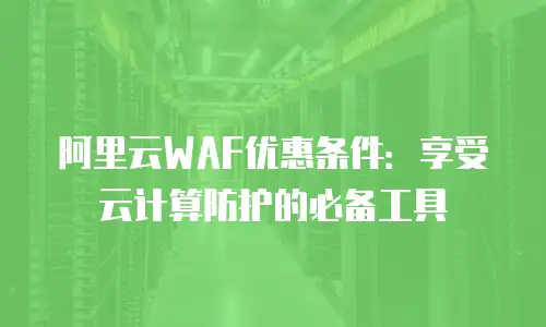 阿里云WAF优惠条件：享受云计算防护的必备工具