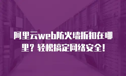 阿里云web防火墙折扣在哪里？轻松搞定网络安全！