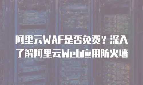 阿里云WAF是否免费？深入了解阿里云Web应用防火墙
