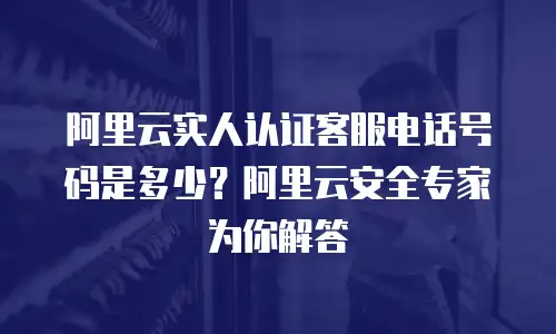 阿里云实人认证客服电话号码是多少？阿里云安全专家为你解答