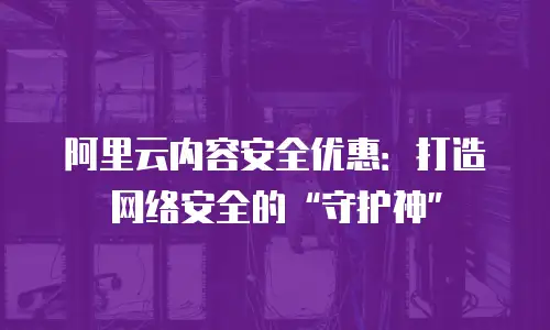 阿里云内容安全优惠：打造网络安全的“守护神”