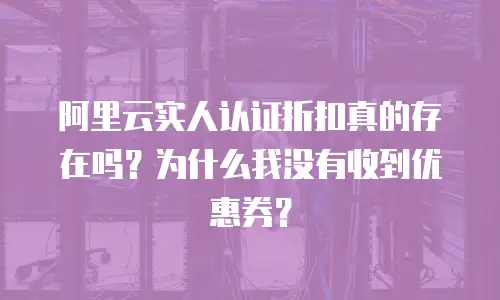 阿里云实人认证折扣真的存在吗？为什么我没有收到优惠券？
