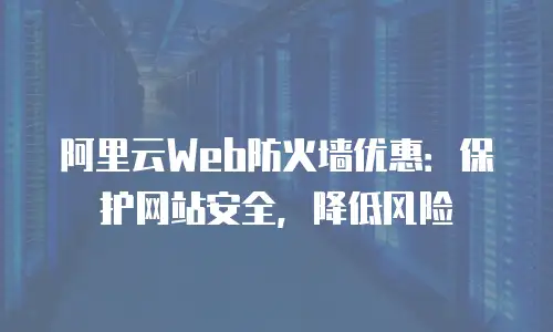 阿里云Web防火墙优惠：保护网站安全，降低风险
