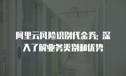 阿里云风险识别代金券: 深入了解业务类别和优势