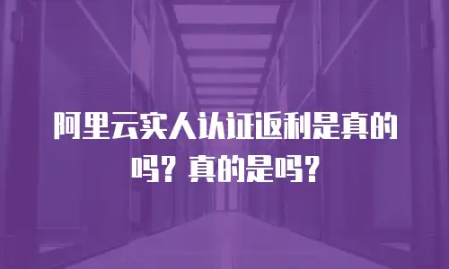 阿里云实人认证返利是真的吗？真的是吗？