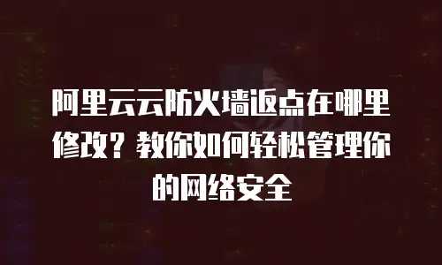 阿里云云防火墙返点在哪里修改？教你如何轻松管理你的网络安全