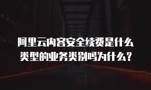 阿里云内容安全续费是什么类型的业务类别吗为什么？