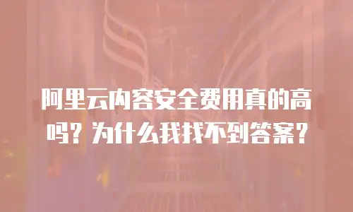 阿里云内容安全费用真的高吗？为什么我找不到答案？