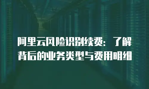 阿里云风险识别续费：了解背后的业务类型与费用明细