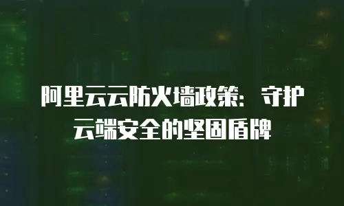 阿里云云防火墙政策：守护云端安全的坚固盾牌