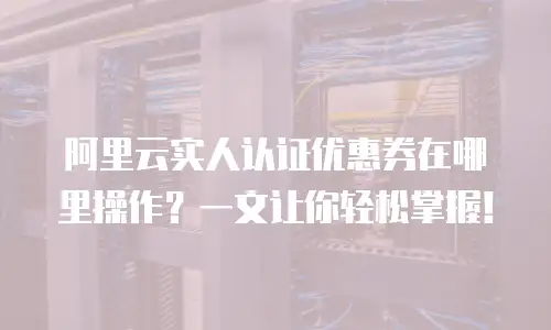 阿里云实人认证优惠券在哪里操作？一文让你轻松掌握！