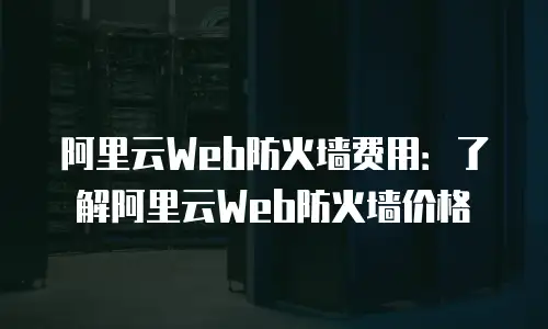 阿里云Web防火墙费用：了解阿里云Web防火墙价格