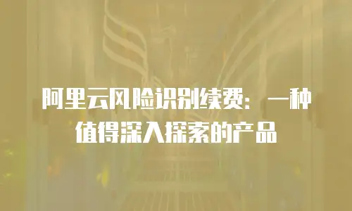 阿里云风险识别续费：一种值得深入探索的产品