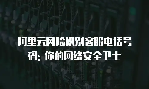 阿里云风险识别客服电话号码: 你的网络安全卫士