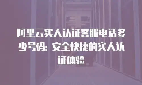 阿里云实人认证客服电话多少号码: 安全快捷的实人认证体验