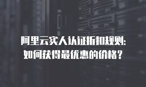 阿里云实人认证折扣规则：如何获得最优惠的价格？
