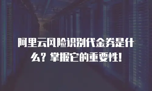 阿里云风险识别代金券是什么？掌握它的重要性！