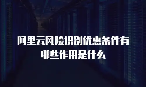 阿里云风险识别优惠条件有哪些作用是什么