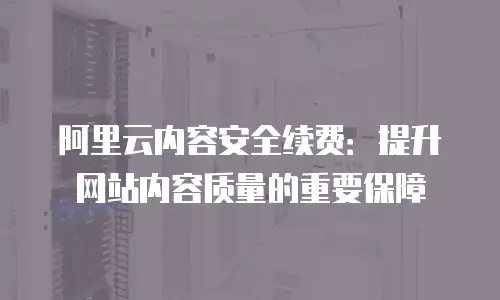 阿里云内容安全续费：提升网站内容质量的重要保障