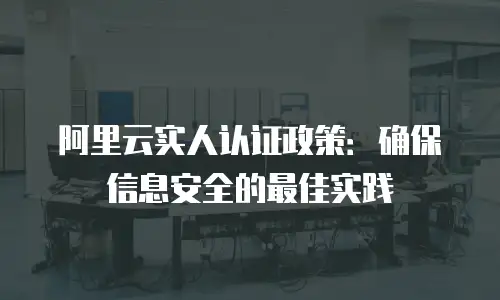 阿里云实人认证政策：确保信息安全的最佳实践