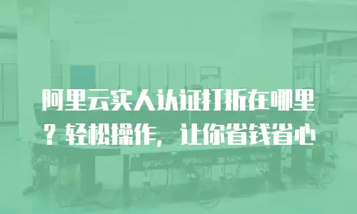 阿里云实人认证打折在哪里？轻松操作，让你省钱省心