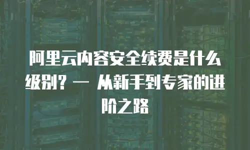 阿里云内容安全续费是什么级别？&mdash; 从新手到专家的进阶之路