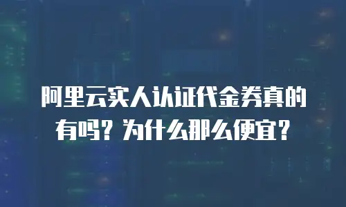 阿里云实人认证代金券真的有吗？为什么那么便宜？