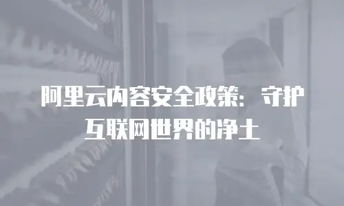 阿里云内容安全政策：守护互联网世界的净土
