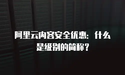 阿里云内容安全优惠：什么是级别的简称？