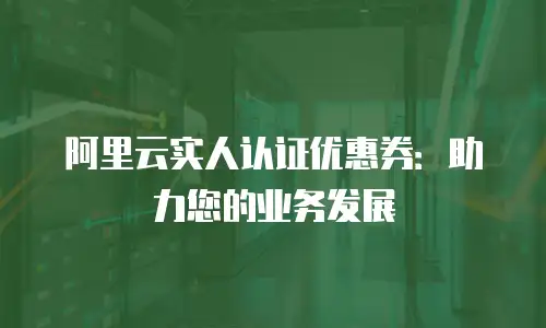 阿里云实人认证优惠券：助力您的业务发展