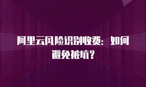 阿里云风险识别收费：如何避免被坑？