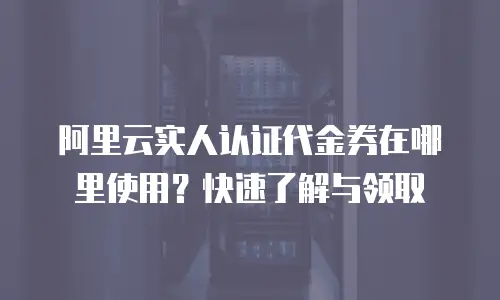 阿里云实人认证代金券在哪里使用？快速了解与领取