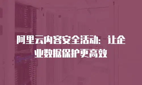 阿里云内容安全活动：让企业数据保护更高效