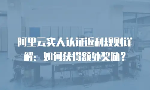 阿里云实人认证返利规则详解：如何获得额外奖励？