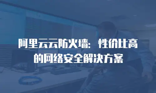 阿里云云防火墙：性价比高的网络安全解决方案