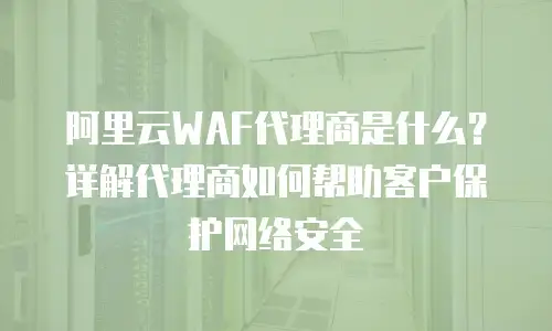 阿里云WAF代理商是什么？详解代理商如何帮助客户保护网络安全