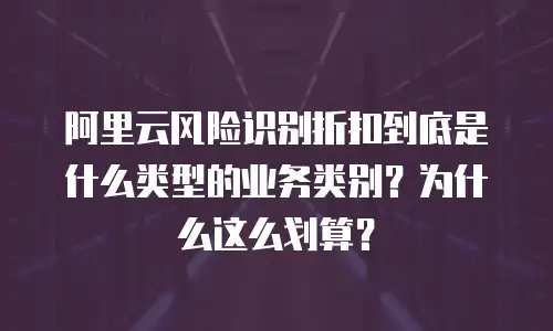 阿里云风险识别折扣到底是什么类型的业务类别？为什么这么划算？