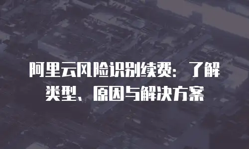 阿里云风险识别续费：了解类型、原因与解决方案