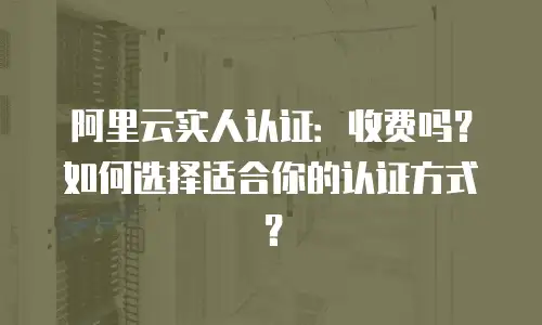 阿里云实人认证：收费吗？如何选择适合你的认证方式？
