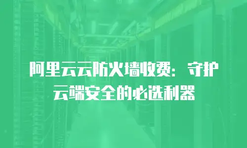 阿里云云防火墙收费：守护云端安全的必选利器