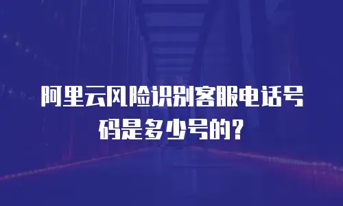 阿里云风险识别客服电话号码是多少号的？