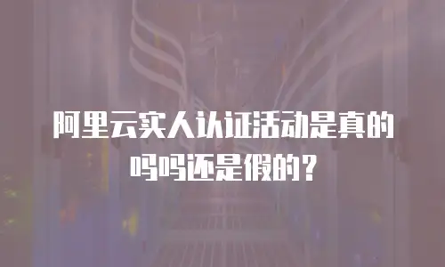 阿里云实人认证活动是真的吗吗还是假的？