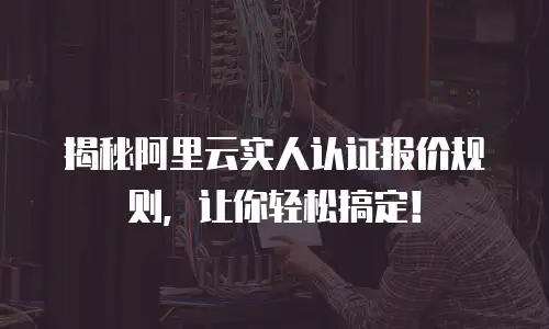 揭秘阿里云实人认证报价规则，让你轻松搞定！