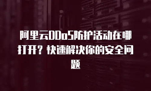 阿里云DDoS防护活动在哪打开？快速解决你的安全问题