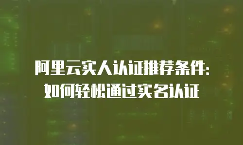 阿里云实人认证推荐条件：如何轻松通过实名认证