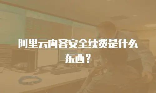 阿里云内容安全续费是什么东西？